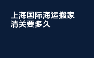 上海国际海运搬家清关要多久