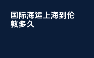 国际海运上海到伦敦多久