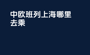中欧班列上海哪里去乘