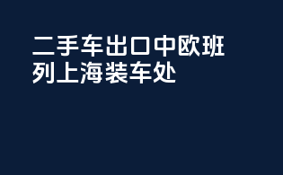 二手车出口中欧班列上海装车处