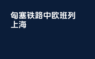 匈塞铁路中欧班列上海