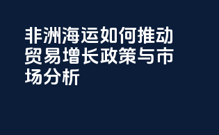 非洲海运如何推动贸易增长：政策与市场分析
