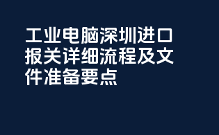 工业电脑深圳进口报关详细流程及文件准备要点