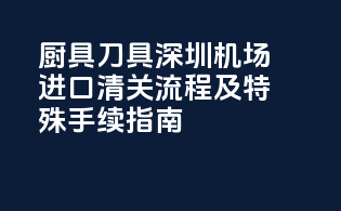 厨具刀具深圳机场进口清关流程及特殊手续指南