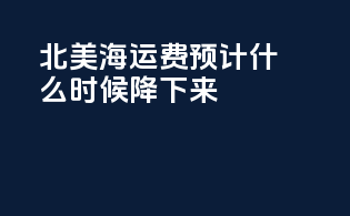 北美海运费预计什么时候降下来
