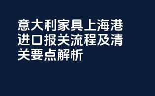 意大利家具上海港进口报关流程及清关要点解析