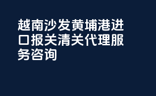 越南沙发黄埔港进口报关清关代理服务咨询