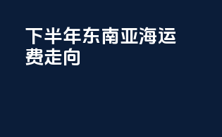 下半年东南亚海运费走向