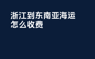 浙江到东南亚海运怎么收费