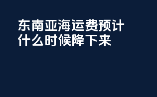 东南亚海运费预计什么时候降下来