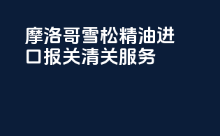 摩洛哥雪松精油进口报关清关服务