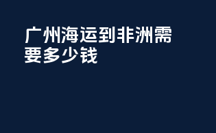 广州海运到非洲需要多少钱