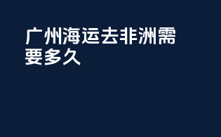 广州海运去非洲需要多久
