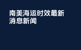 南美海运时效最新消息新闻