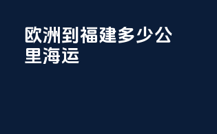 欧洲到福建多少公里海运