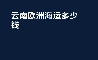 云南欧洲海运多少钱