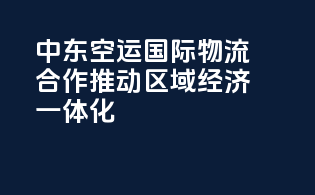 中东空运国际物流合作：推动区域经济一体化