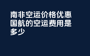 南非空运价格优惠：国航的空运费用是多少？