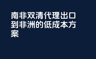 南非双清代理：出口到非洲的低成本方案