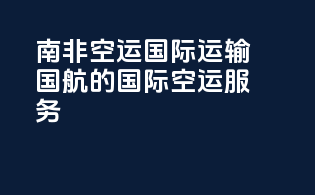 南非空运国际运输：国航的国际空运服务