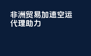 非洲贸易加速，空运代理助力