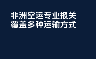 非洲空运专业报关，覆盖多种运输方式