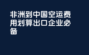 非洲到中国空运费用划算，出口企业必备