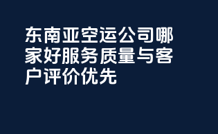 东南亚空运公司哪家好？服务质量与客户评价优先