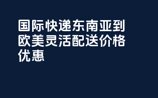 国际快递东南亚到欧美，灵活配送，价格优惠！