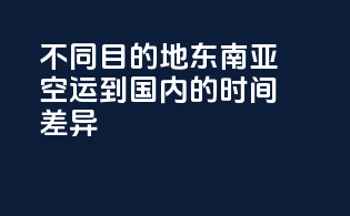 不同目的地东南亚空运到国内的时间差异