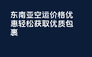 东南亚空运价格优惠，轻松获取优质包裹