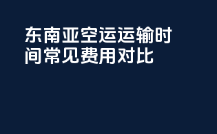 东南亚空运运输时间常见费用对比