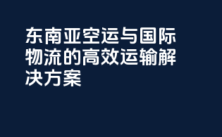 东南亚空运与国际物流的高效运输解决方案