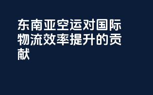 东南亚空运对国际物流效率提升的贡献