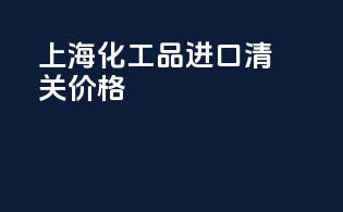上海化工品进口清关价格