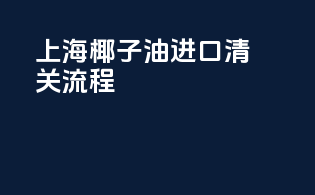 上海椰子油进口清关流程