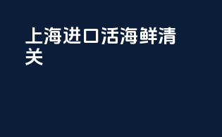 上海进口活海鲜清关