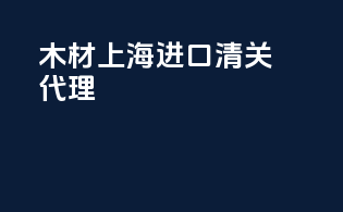 木材上海进口清关代理