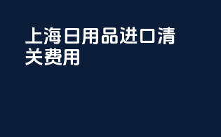 上海日用品进口清关费用