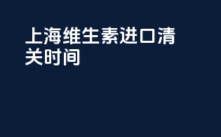 上海维生素进口清关时间