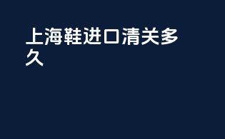 上海鞋进口清关多久