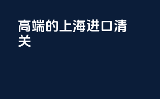 高端的上海进口清关
