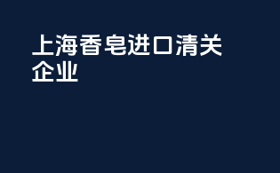 上海香皂进口清关企业