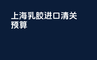 上海乳胶进口清关预算