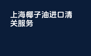 上海椰子油进口清关服务