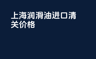 上海润滑油进口清关价格