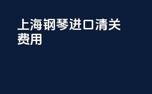 上海钢琴进口清关费用