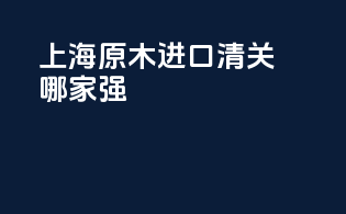 上海原木进口清关哪家强