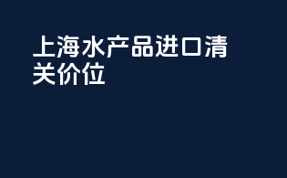 上海水产品进口清关价位
