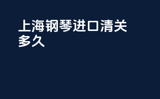 上海钢琴进口清关多久